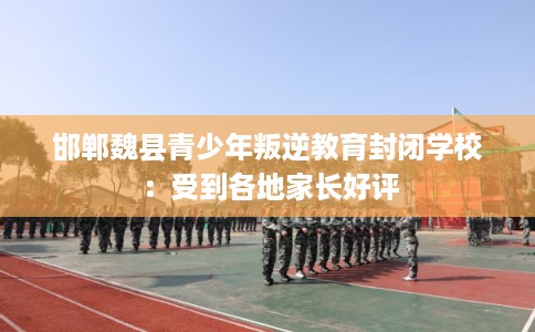 邯郸魏县青少年叛逆教育封闭学校：受到各地家长好评