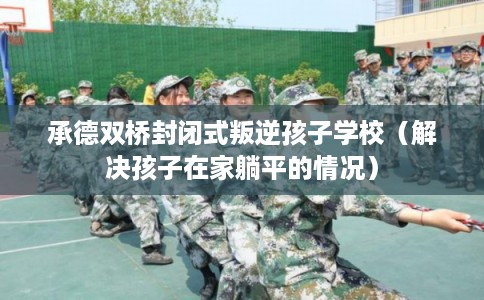承德双桥封闭式叛逆孩子学校(解决孩子在家躺平的情况) 承德双桥封闭式叛逆孩子学校(解决孩子在家躺平的情况)