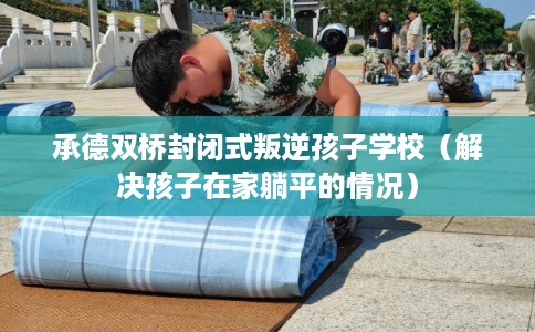 承德双桥封闭式叛逆孩子学校（解决孩子在家躺平的情况）