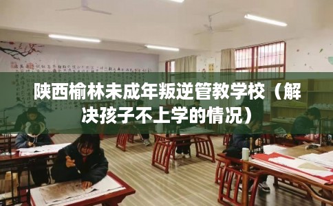陕西榆林未成年叛逆管教学校(解决孩子不上学的情况) 陕西榆林未成年叛逆管教学校(解决孩子不上学的情况)