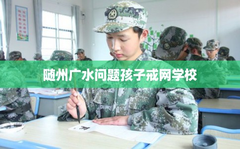 随州广水问题孩子戒网学校 随州广水问题孩子戒网学校