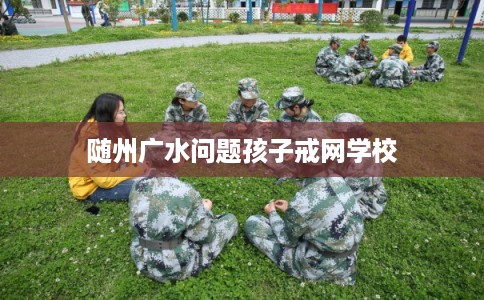 随州广水问题孩子戒网学校