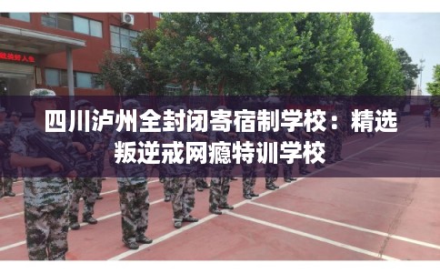 四川泸州全封闭寄宿制学校：精选叛逆戒网瘾特训学校