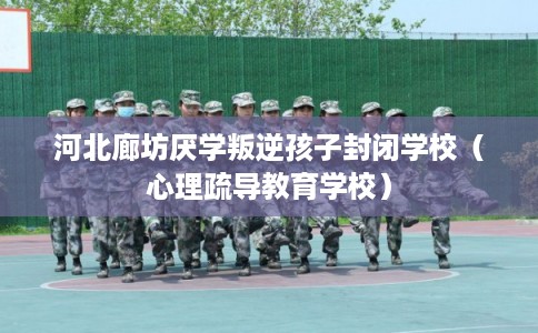 河北廊坊厌学叛逆孩子封闭学校（心理疏导教育学校）