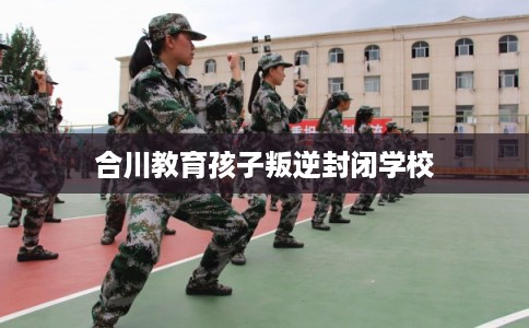 合川教育孩子叛逆封闭学校