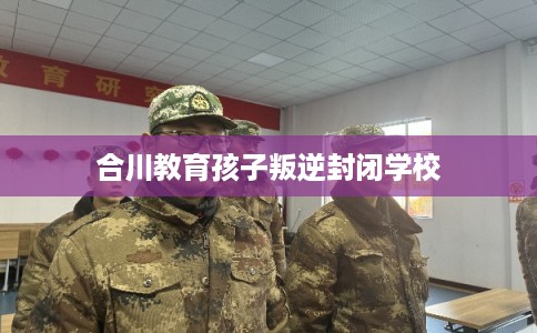 合川教育孩子叛逆封闭学校