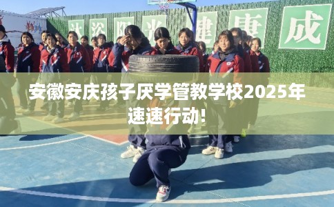 安徽安庆孩子厌学管教学校2025年速速行动! 安徽安庆孩子厌学管教学校2025年速速行动!