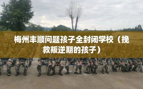 梅州丰顺问题孩子全封闭学校（挽救叛逆期的孩子）