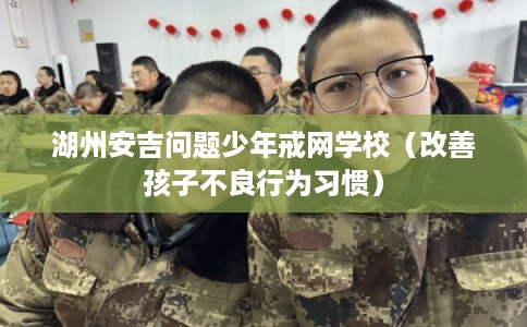 湖州安吉问题少年戒网学校(改善孩子不良行为习惯) 湖州安吉问题少年戒网学校(改善孩子不良行为习惯)