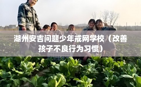 湖州安吉问题少年戒网学校（改善孩子不良行为习惯）