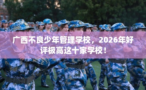 广西不良少年管理学校，2026年好评极高这十家学校！