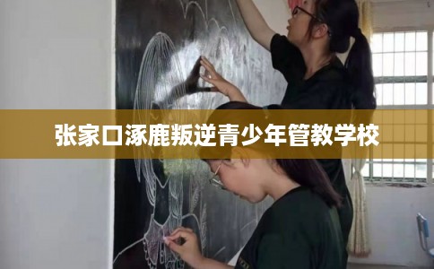 张家口涿鹿叛逆青少年管教学校