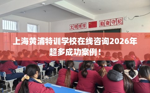 上海黄浦特训学校在线咨询2026年超多成功案例！