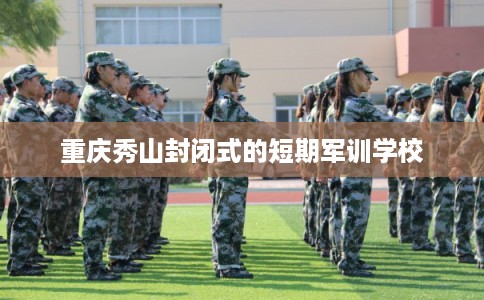 重庆秀山封闭式的短期军训学校