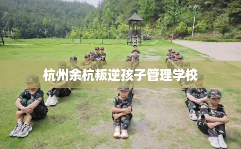 杭州余杭叛逆孩子管理学校