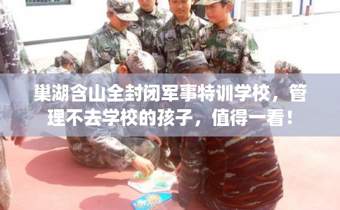 巢湖含山全封闭军事特训学校，管理不去学校的孩子，值得一看！