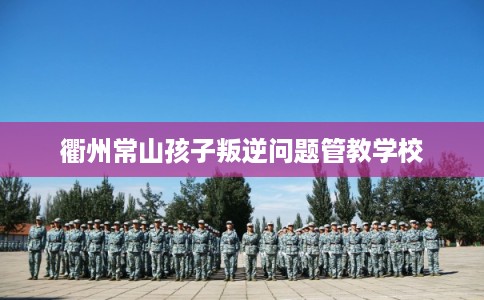 衢州常山孩子叛逆问题管教学校 衢州常山孩子叛逆问题管教学校