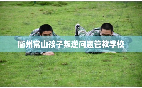 衢州常山孩子叛逆问题管教学校 衢州常山孩子叛逆问题管教学校