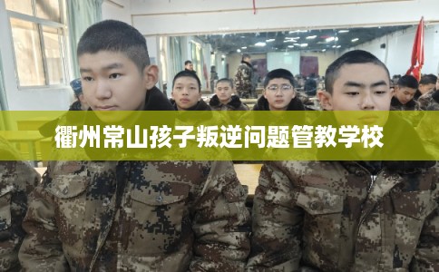衢州常山孩子叛逆问题管教学校