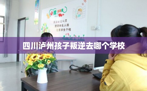 四川泸州孩子叛逆去哪个学校 四川泸州孩子叛逆去哪个学校