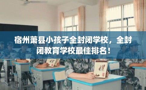 宿州萧县小孩子全封闭学校,全封闭教育学校最佳排名! 宿州萧县小孩子全封闭学校,全封闭教育学校最佳排名!