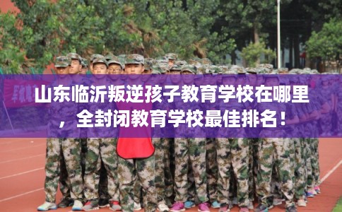 山东临沂叛逆孩子教育学校在哪里，全封闭教育学校最佳排名！