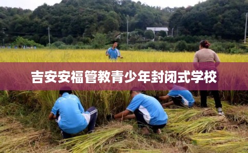 吉安安福管教青少年封闭式学校 吉安安福管教青少年封闭式学校