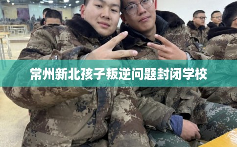 常州新北孩子叛逆问题封闭学校 常州新北孩子叛逆问题封闭学校
