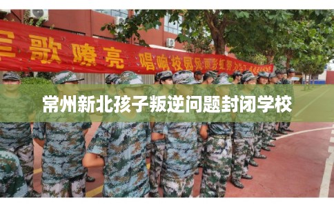 常州新北孩子叛逆问题封闭学校