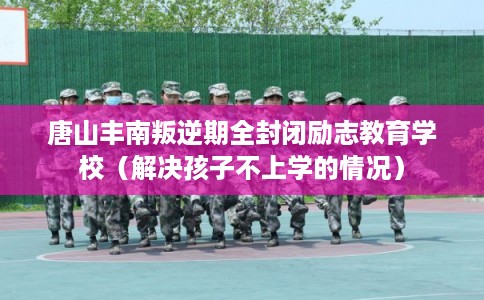 唐山丰南叛逆期全封闭励志教育学校(解决孩子不上学的情况) 唐山丰南叛逆期全封闭励志教育学校(解决孩子不上学的情况)