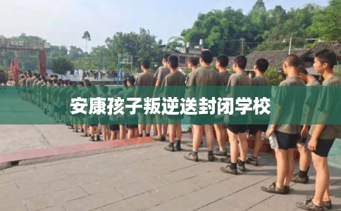 安康孩子叛逆送封闭学校 安康孩子叛逆送封闭学校