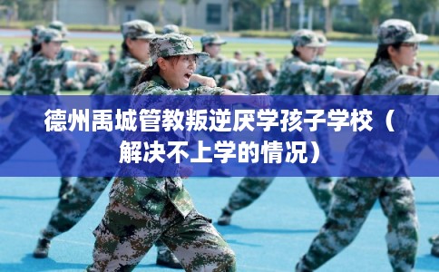 德州禹城管教叛逆厌学孩子学校（解决不上学的情况）