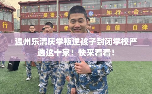 温州乐清厌学叛逆孩子封闭学校严选这十家!快来看看! 温州乐清厌学叛逆孩子封闭学校严选这十家!快来看看!