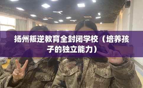 扬州叛逆教育全封闭学校（培养孩子的独立能力）