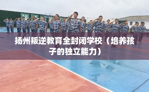扬州叛逆教育全封闭学校（培养孩子的独立能力）
