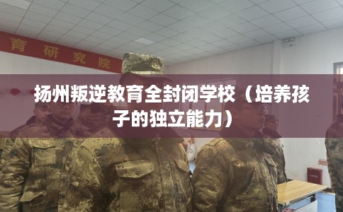 扬州叛逆教育全封闭学校（培养孩子的独立能力）