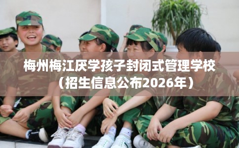 梅州梅江厌学孩子封闭式管理学校(招生信息公布2026年) 梅州梅江厌学孩子封闭式管理学校(招生信息公布2026年)
