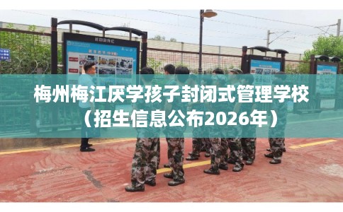 梅州梅江厌学孩子封闭式管理学校(招生信息公布2026年) 梅州梅江厌学孩子封闭式管理学校(招生信息公布2026年)