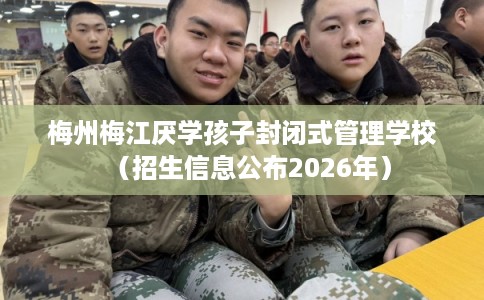 梅州梅江厌学孩子封闭式管理学校（招生信息公布2026年）