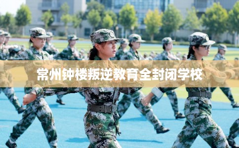 常州钟楼叛逆教育全封闭学校 常州钟楼叛逆教育全封闭学校