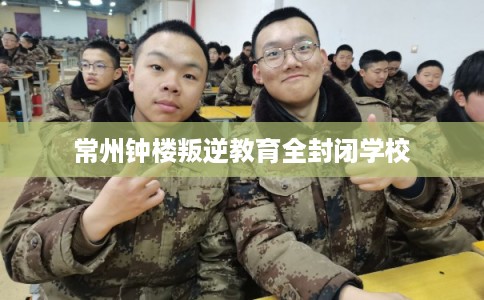 常州钟楼叛逆教育全封闭学校 常州钟楼叛逆教育全封闭学校