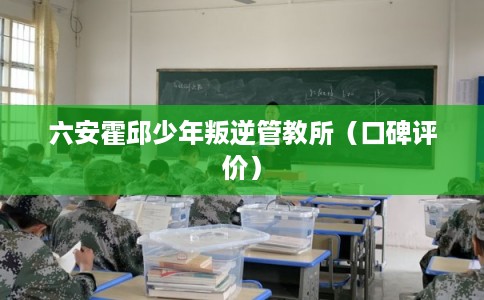 六安霍邱少年叛逆管教所(口碑评价) 六安霍邱少年叛逆管教所(口碑评价)