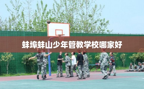 蚌埠蚌山少年管教学校哪家好 蚌埠蚌山少年管教学校哪家好