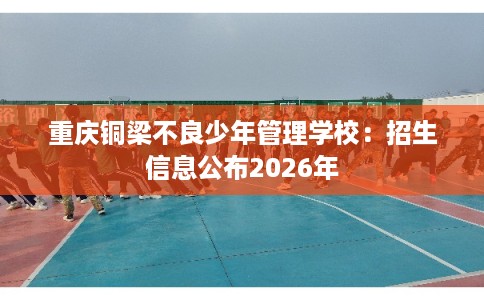 重庆铜梁不良少年管理学校:招生信息公布2026年 重庆铜梁不良少年管理学校:招生信息公布2026年