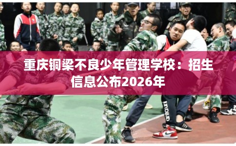 重庆铜梁不良少年管理学校:招生信息公布2026年 重庆铜梁不良少年管理学校:招生信息公布2026年