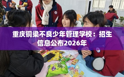 重庆铜梁不良少年管理学校:招生信息公布2026年 重庆铜梁不良少年管理学校:招生信息公布2026年