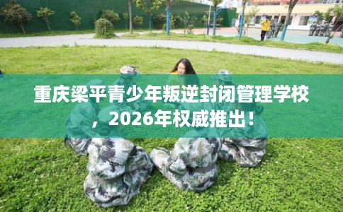 重庆梁平青少年叛逆封闭管理学校,2026年权威推出! 重庆梁平青少年叛逆封闭管理学校,2026年权威推出!