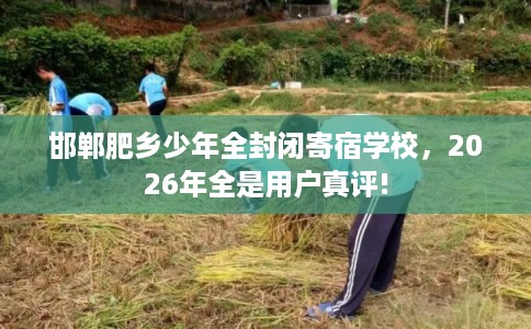 邯郸肥乡少年全封闭寄宿学校,2026年全是用户真评! 邯郸肥乡少年全封闭寄宿学校,2026年全是用户真评!