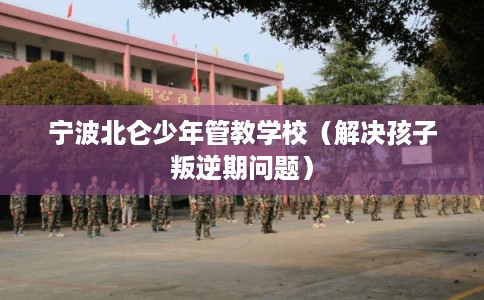 宁波北仑少年管教学校（解决孩子叛逆期问题）