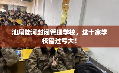 汕尾陆河封闭管理学校，这十家学校错过亏大！